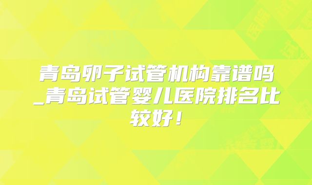 青岛卵子试管机构靠谱吗_青岛试管婴儿医院排名比较好！