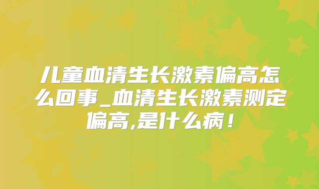 儿童血清生长激素偏高怎么回事_血清生长激素测定偏高,是什么病！