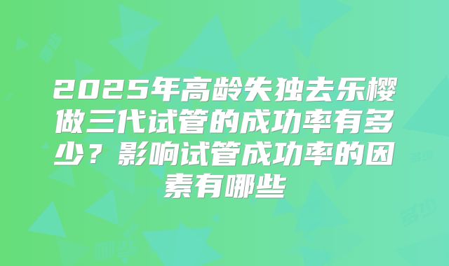 2025年高龄失独去乐樱做三代试管的成功率有多少？影响试管成功率的因素有哪些