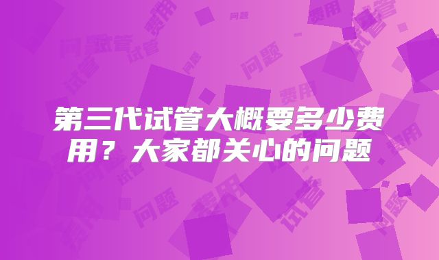 第三代试管大概要多少费用？大家都关心的问题