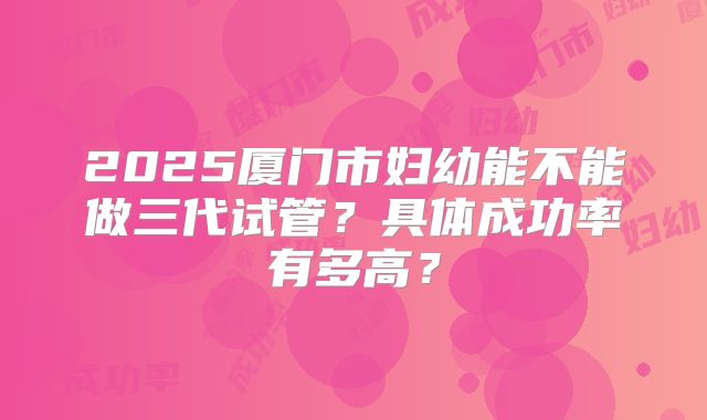 2025厦门市妇幼能不能做三代试管？具体成功率有多高？