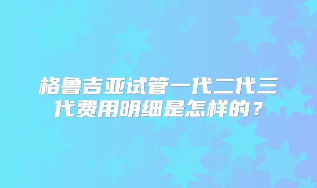 格鲁吉亚试管一代二代三代费用明细是怎样的？