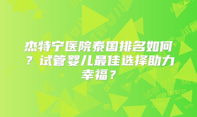 杰特宁医院泰国排名如何?试管婴儿最佳选择助力幸福?