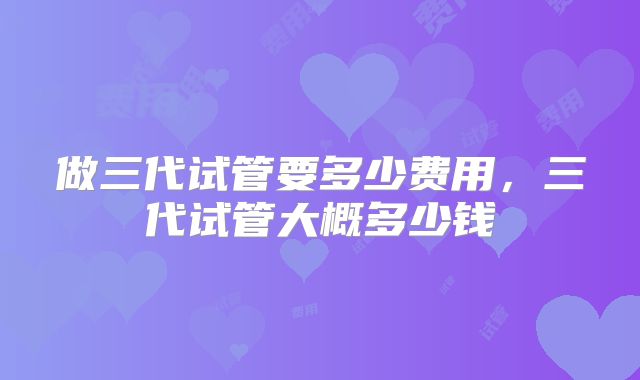 做三代试管要多少费用，三代试管大概多少钱