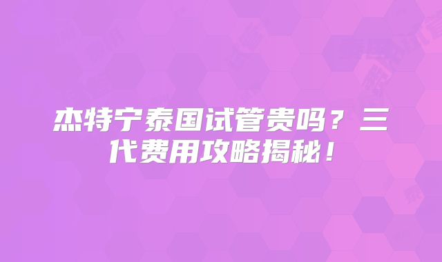 杰特宁泰国试管贵吗?三代费用攻略揭秘!