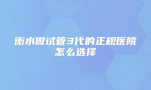 衡水做试管3代的正规医院怎么选择