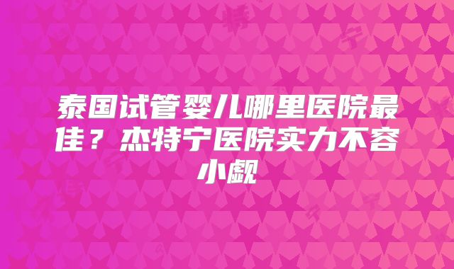 泰国试管婴儿哪里医院最佳？杰特宁医院实力不容小觑