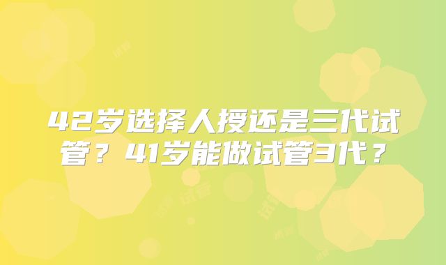 42岁选择人授还是三代试管？41岁能做试管3代？