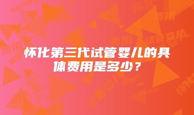 怀化第三代试管婴儿的具体费用是多少?