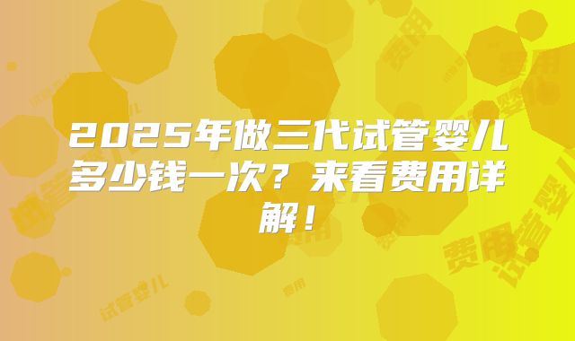 2025年做三代试管婴儿多少钱一次?来看费用详解!