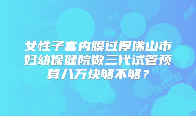 女性子宫内膜过厚佛山市妇幼保健院做三代试管预算八万块够不够？