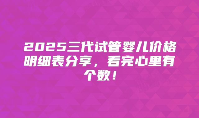 2025三代试管婴儿价格明细表分享,看完心里有个数!