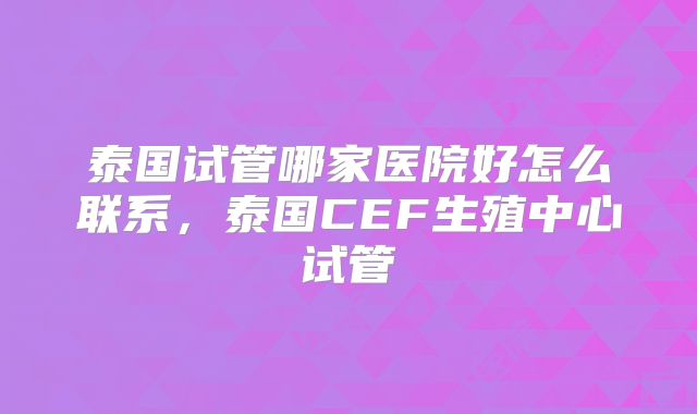 泰国试管哪家医院好怎么联系,泰国CEF生殖中心试管