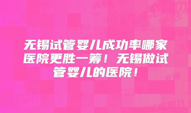 无锡试管婴儿成功率哪家医院更胜一筹!无锡做试管婴儿的医院!