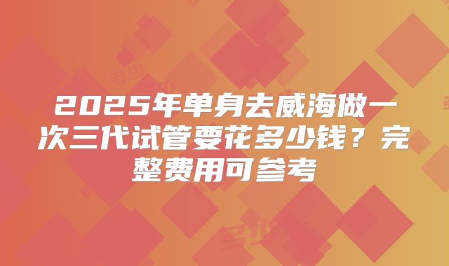 2025年单身去威海做一次三代试管要花多少钱？完整费用可参考