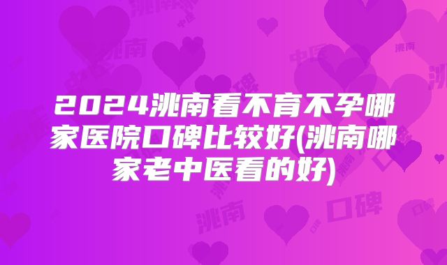 2024洮南看不育不孕哪家医院口碑比较好(洮南哪家老中医看的好)