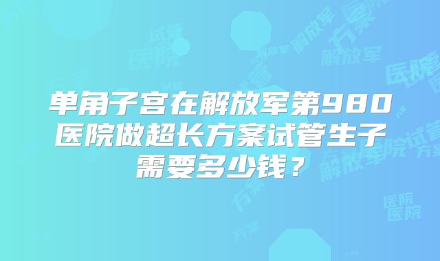 单角子宫在解放军第980医院做超长方案试管生子需要多少钱?
