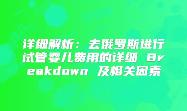 详细解析：去俄罗斯进行试管婴儿费用的详细 Breakdown 及相关因素