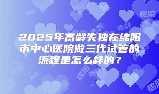 2025年高龄失独在绵阳市中心医院做三代试管的流程是怎么样的？