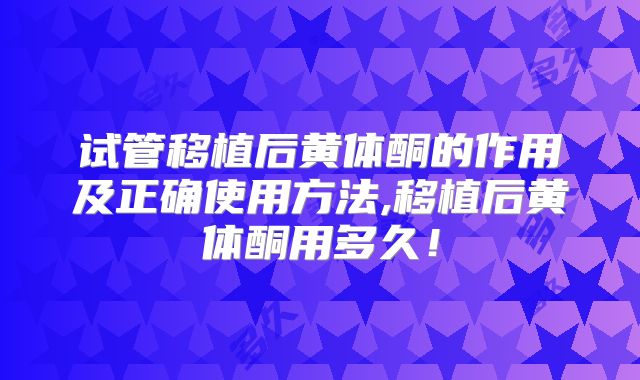 试管移植后黄体酮的作用及正确使用方法,移植后黄体酮用多久!