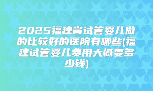 2025福建省试管婴儿做的比较好的医院有哪些(福建试管婴儿费用大概要多少钱)