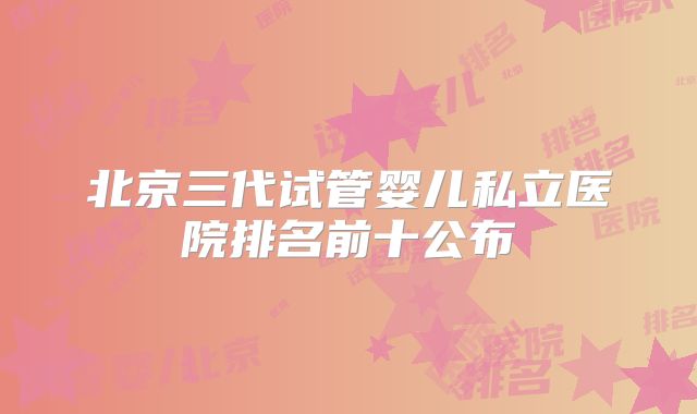 北京三代试管婴儿私立医院排名前十公布