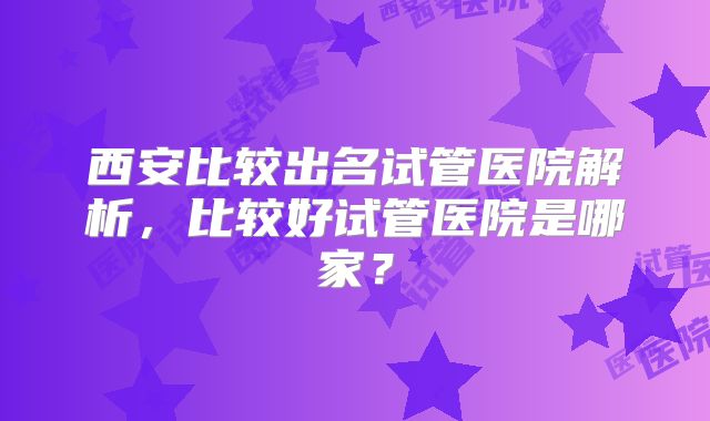 西安比较出名试管医院解析，比较好试管医院是哪家？