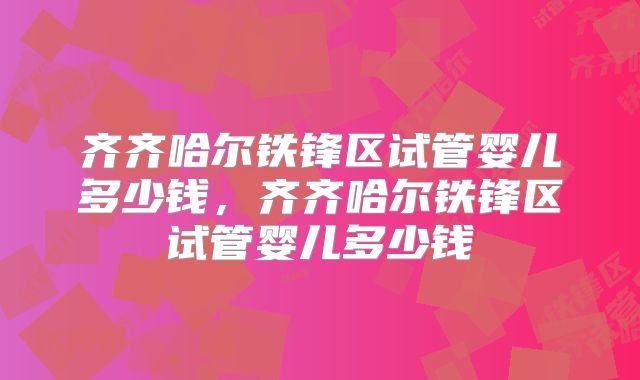 齐齐哈尔铁锋区试管婴儿多少钱，齐齐哈尔铁锋区试管婴儿多少钱