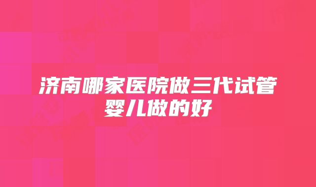 济南哪家医院做三代试管婴儿做的好