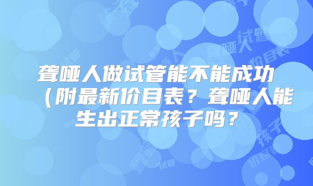 聋哑人做试管能不能成功(附最新价目表?聋哑人能生出正常孩子吗?