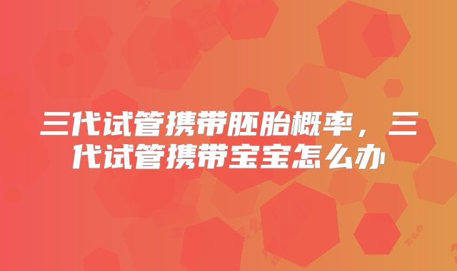 三代试管携带胚胎概率,三代试管携带宝宝怎么办