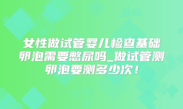 女性做试管婴儿检查基础卵泡需要憋尿吗_做试管测卵泡要测多少次！