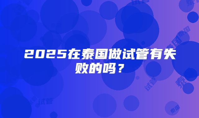 2025在泰国做试管有失败的吗？