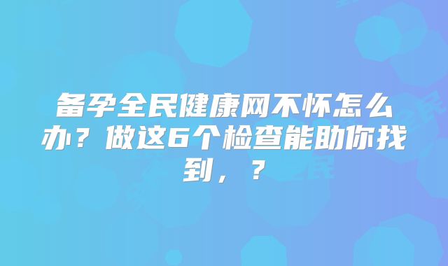 备孕全民健康网不怀怎么办？做这6个检查能助你找到，？