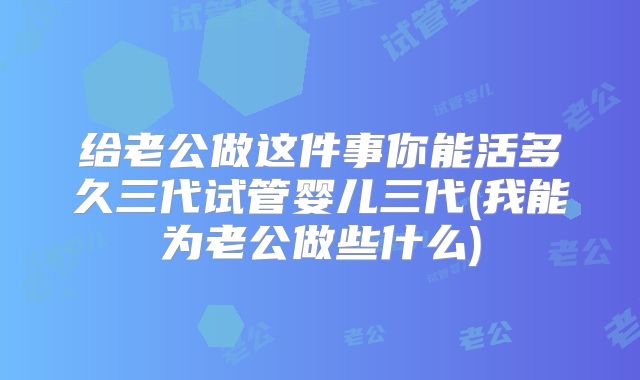 给老公做这件事你能活多久三代试管婴儿三代(我能为老公做些什么)