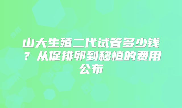 山大生殖二代试管多少钱？从促排卵到移植的费用公布