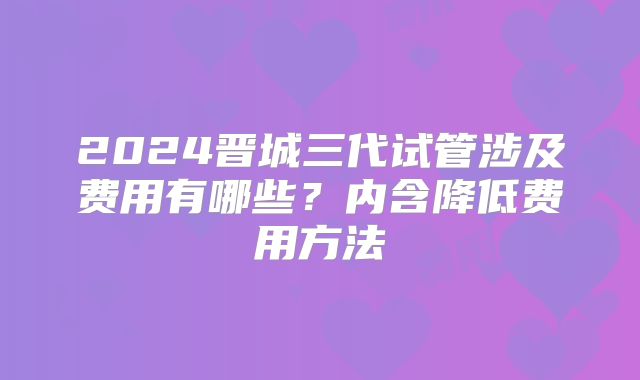 2024晋城三代试管涉及费用有哪些？内含降低费用方法