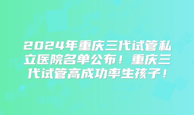 2024年重庆三代试管私立医院名单公布！重庆三代试管高成功率生孩子！