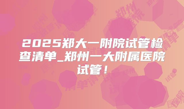 2025郑大一附院试管检查清单_郑州一大附属医院试管!
