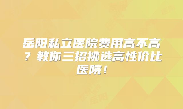 岳阳私立医院费用高不高?教你三招挑选高性价比医院!