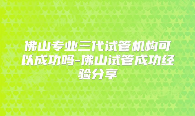 佛山专业三代试管机构可以成功吗-佛山试管成功经验分享