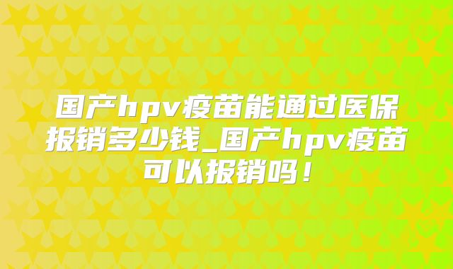 国产hpv疫苗能通过医保报销多少钱_国产hpv疫苗可以报销吗！
