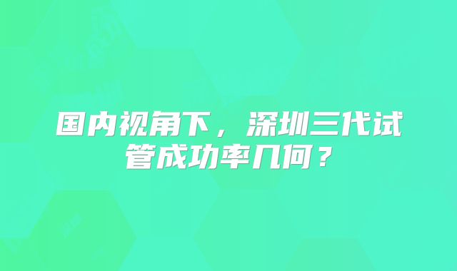国内视角下，深圳三代试管成功率几何？