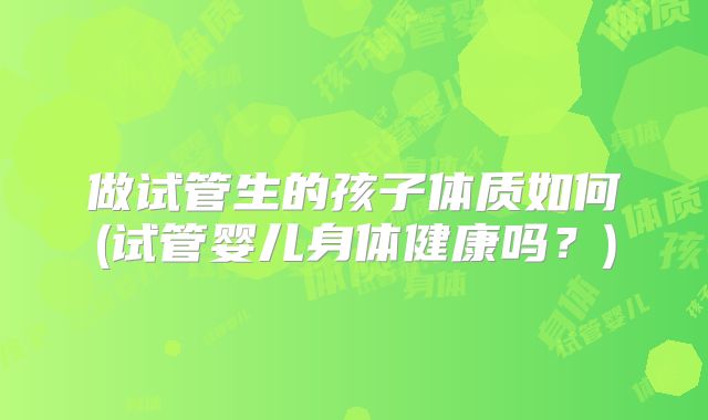 做试管生的孩子体质如何(试管婴儿身体健康吗？)