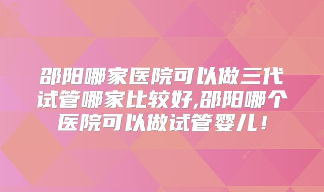 邵阳哪家医院可以做三代试管哪家比较好,邵阳哪个医院可以做试管婴儿！