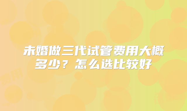 未婚做三代试管费用大概多少？怎么选比较好