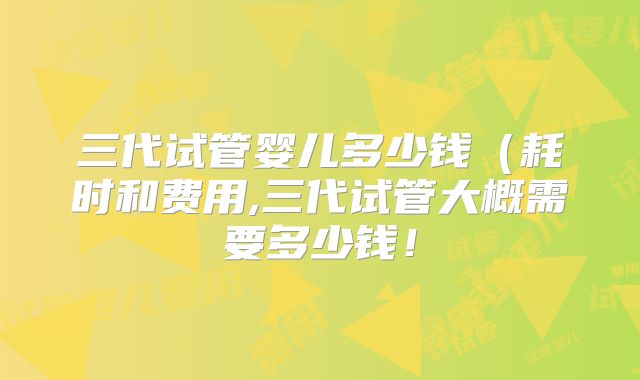 三代试管婴儿多少钱(耗时和费用,三代试管大概需要多少钱!