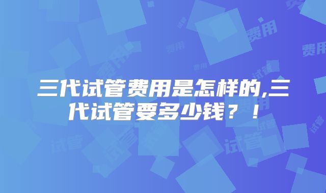 三代试管费用是怎样的,三代试管要多少钱？！
