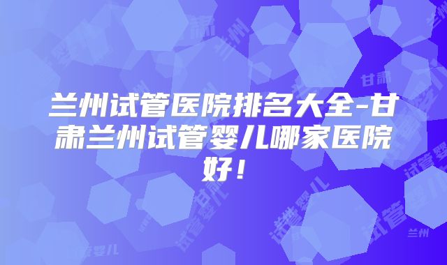兰州试管医院排名大全-甘肃兰州试管婴儿哪家医院好！