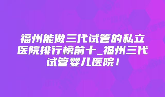 福州能做三代试管的私立医院排行榜前十_福州三代试管婴儿医院！